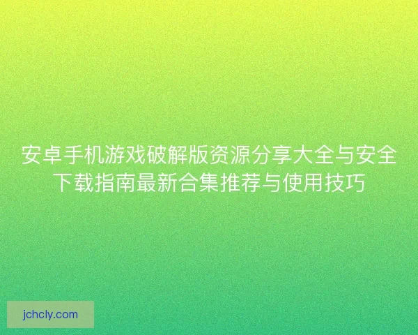 安卓手机游戏破解版资源分享大全与安全下载指南最新合集推荐与使用技巧 安卓手机游戏破解版资源分享大全与安全下载指南最新合集推荐与使用技巧
